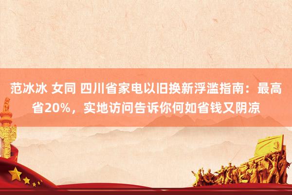 范冰冰 女同 四川省家电以旧换新浮滥指南：最高省20%，实地访问告诉你何如省钱又阴凉