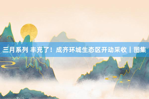 三月系列 丰充了！成齐环城生态区开动采收｜图集