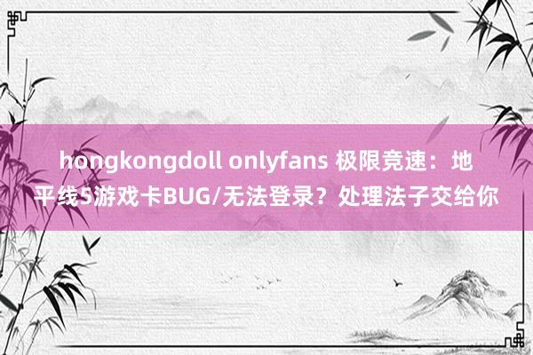 hongkongdoll onlyfans 极限竞速：地平线5游戏卡BUG/无法登录？处理法子交给你