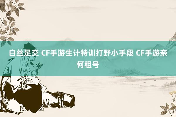 白丝足交 CF手游生计特训打野小手段 CF手游奈何租号