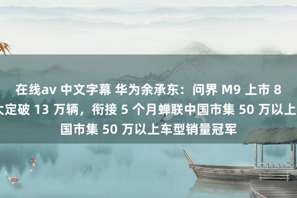 在线av 中文字幕 华为余承东：问界 M9 上市 8 个多月累计大定破 13 万辆，衔接 5 个月蝉联中国市集 50 万以上车型销量冠军