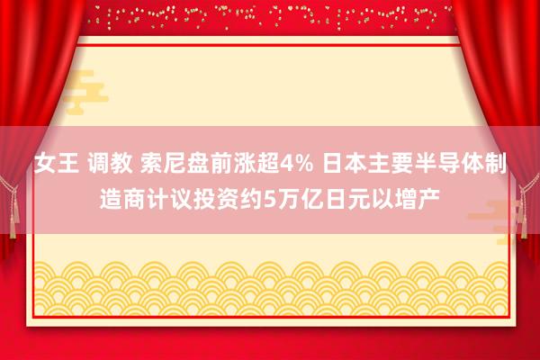 女王 调教 索尼盘前涨超4% 日本主要半导体制造商计议投资约5万亿日元以增产