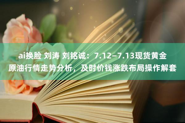 ai换脸 刘涛 刘铭诚：7.12—7.13现货黄金原油行情走势分析，及时价钱涨跌布局操作解套