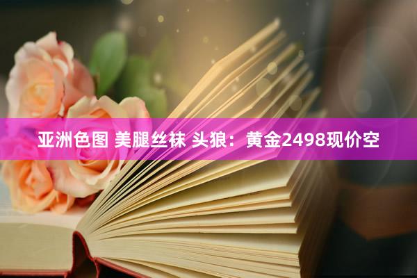 亚洲色图 美腿丝袜 头狼：黄金2498现价空