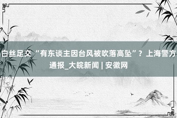 白丝足交 “有东谈主因台风被吹落高坠”？上海警方通报_大皖新闻 | 安徽网