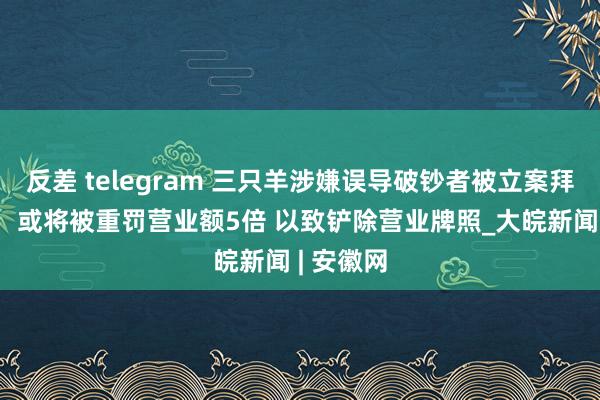 反差 telegram 三只羊涉嫌误导破钞者被立案拜谒 讼师：或将被重罚营业额5倍 以致铲除营业牌照_大皖新闻 | 安徽网