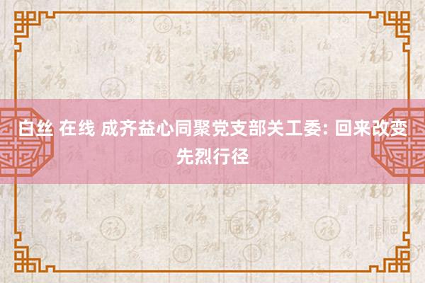 白丝 在线 成齐益心同聚党支部关工委: 回来改变先烈行径