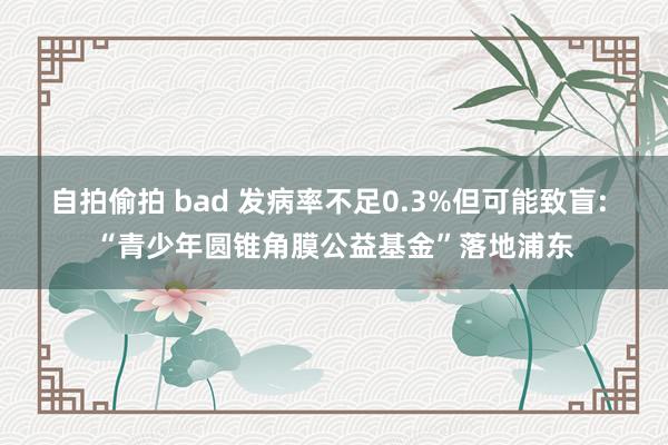 自拍偷拍 bad 发病率不足0.3%但可能致盲: “青少年圆锥角膜公益基金”落地浦东