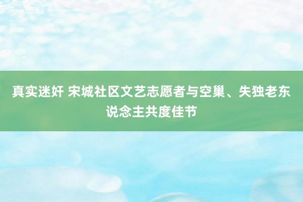 真实迷奸 宋城社区文艺志愿者与空巢、失独老东说念主共度佳节