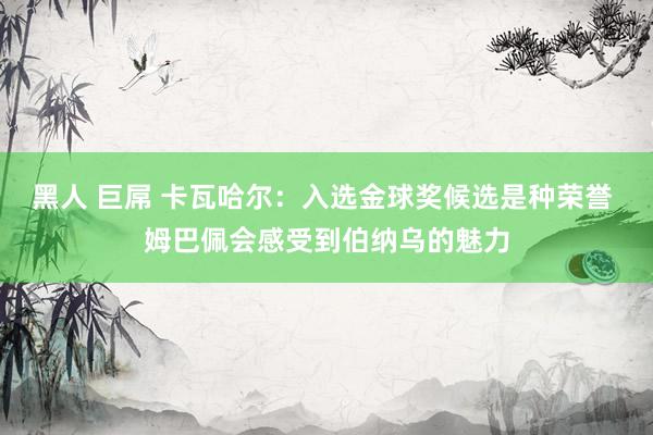 黑人 巨屌 卡瓦哈尔：入选金球奖候选是种荣誉 姆巴佩会感受到伯纳乌的魅力