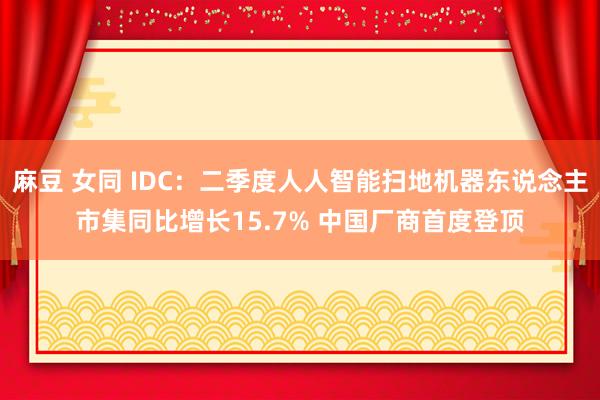 麻豆 女同 IDC：二季度人人智能扫地机器东说念主市集同比增长15.7% 中国厂商首度登顶