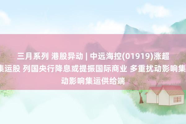 三月系列 港股异动 | 中远海控(01919)涨超5%领涨集运股 列国央行降息或提振国际商业 多重扰动影响集运供给端