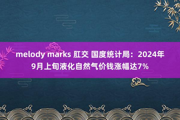 melody marks 肛交 国度统计局：2024年9月上旬液化自然气价钱涨幅达7%