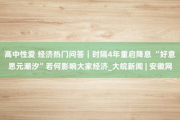 高中性爱 经济热门问答｜时隔4年重启降息 “好意思元潮汐”若何影响大家经济_大皖新闻 | 安徽网