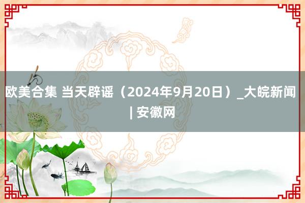 欧美合集 当天辟谣（2024年9月20日）_大皖新闻 | 安徽网