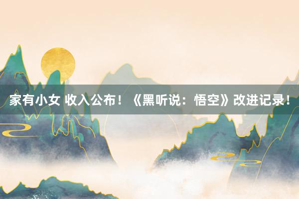 家有小女 收入公布！《黑听说：悟空》改进记录！