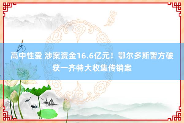 高中性爱 涉案资金16.6亿元！鄂尔多斯警方破获一齐特大收集传销案