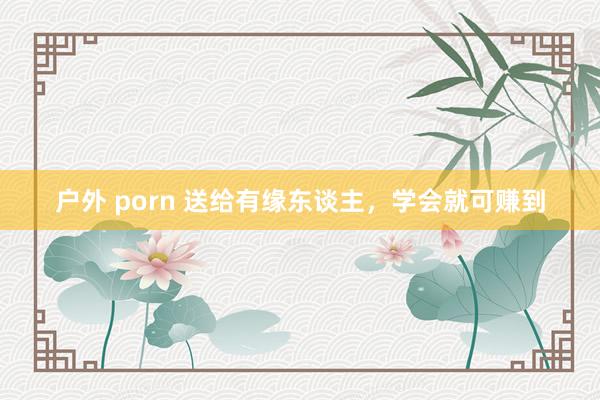 户外 porn 送给有缘东谈主，学会就可赚到