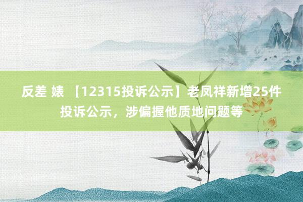 反差 婊 【12315投诉公示】老凤祥新增25件投诉公示，涉偏握他质地问题等