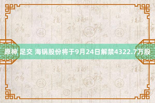 原神 足交 海锅股份将于9月24日解禁4322.7万股