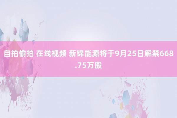 自拍偷拍 在线视频 新锦能源将于9月25日解禁668.75万股