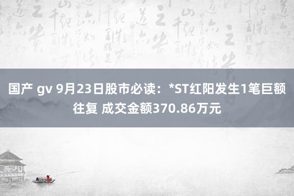 国产 gv 9月23日股市必读：*ST红阳发生1笔巨额往复 成交金额370.86万元