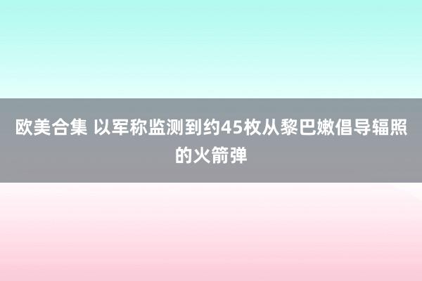 欧美合集 以军称监测到约45枚从黎巴嫩倡导辐照的火箭弹