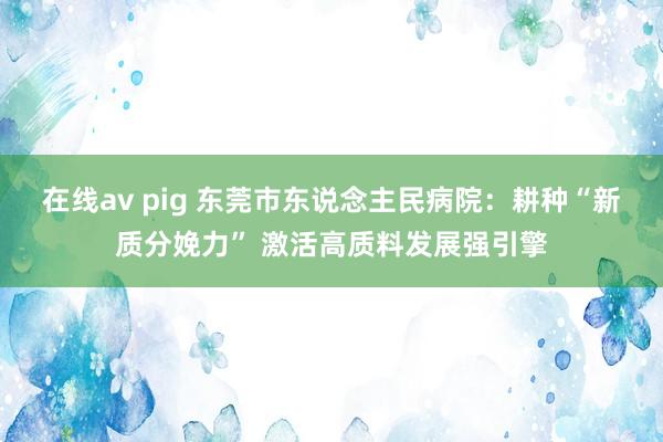 在线av pig 东莞市东说念主民病院：耕种“新质分娩力” 激活高质料发展强引擎