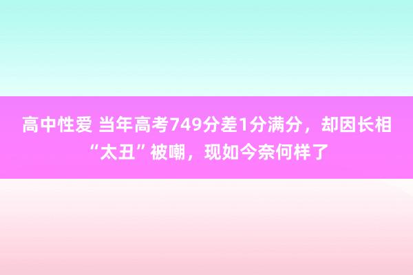 高中性爱 当年高考749分差1分满分，却因长相“太丑”被嘲，现如今奈何样了