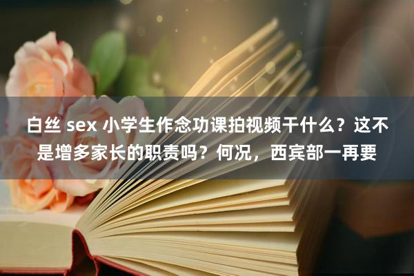 白丝 sex 小学生作念功课拍视频干什么？这不是增多家长的职责吗？何况，西宾部一再要