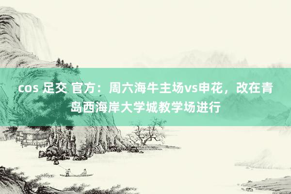 cos 足交 官方：周六海牛主场vs申花，改在青岛西海岸大学城教学场进行