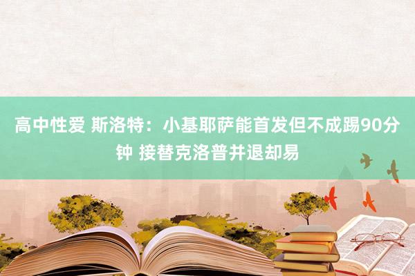 高中性爱 斯洛特：小基耶萨能首发但不成踢90分钟 接替克洛普并退却易