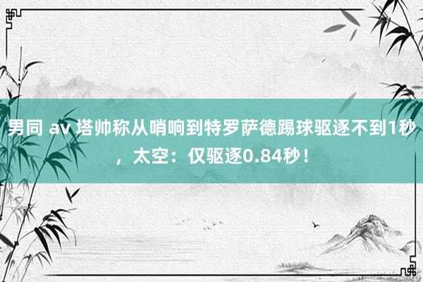 男同 av 塔帅称从哨响到特罗萨德踢球驱逐不到1秒，太空：仅驱逐0.84秒！