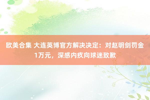 欧美合集 大连英博官方解决决定：对赵明剑罚金1万元，深感内疚向球迷致歉