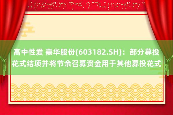 高中性爱 嘉华股份(603182.SH)：部分募投花式结项并将节余召募资金用于其他募投花式