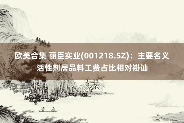 欧美合集 丽臣实业(001218.SZ)：主要名义活性剂居品料工费占比相对褂讪