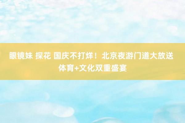 眼镜妹 探花 国庆不打烊！北京夜游门道大放送 体育+文化双重盛宴