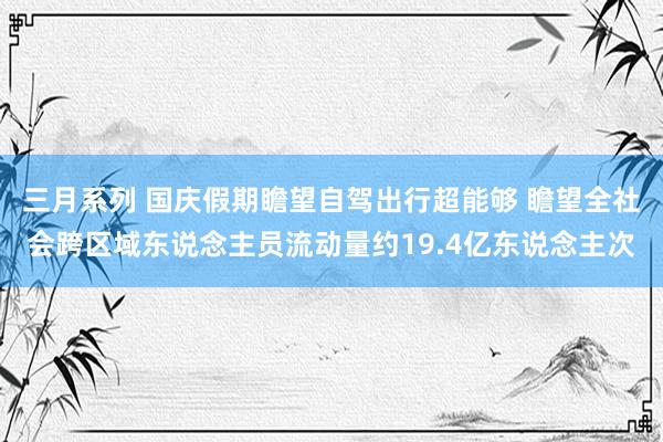 三月系列 国庆假期瞻望自驾出行超能够 瞻望全社会跨区域东说念主员流动量约19.4亿东说念主次