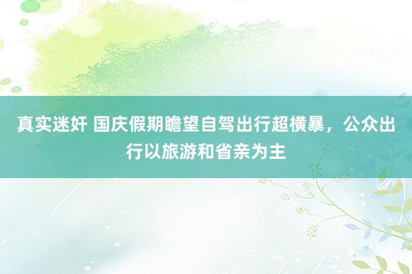 真实迷奸 国庆假期瞻望自驾出行超横暴，公众出行以旅游和省亲为主