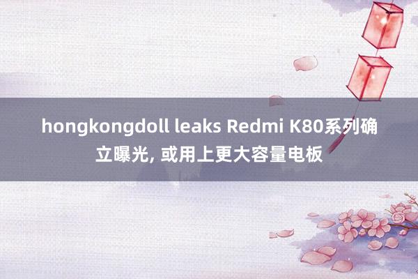 hongkongdoll leaks Redmi K80系列确立曝光， 或用上更大容量电板