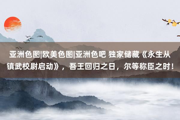 亚洲色图|欧美色图|亚洲色吧 独家储藏《永生从镇武校尉启动》，吾王回归之日，尔等称臣之时！