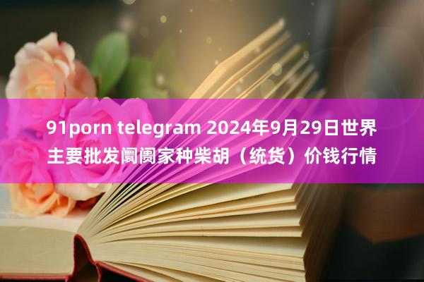 91porn telegram 2024年9月29日世界主要批发阛阓家种柴胡（统货）价钱行情