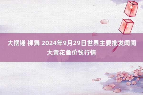 大摆锤 裸舞 2024年9月29日世界主要批发阛阓大黄花鱼价钱行情