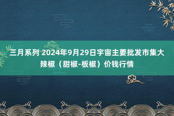 三月系列 2024年9月29日宇宙主要批发市集大辣椒（甜椒-板椒）价钱行情