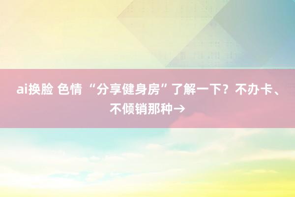 ai换脸 色情 “分享健身房”了解一下？不办卡、不倾销那种→