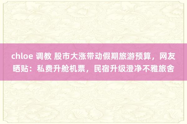 chloe 调教 股市大涨带动假期旅游预算，网友晒贴：私费升舱机票，民宿升级澄净不雅旅舍