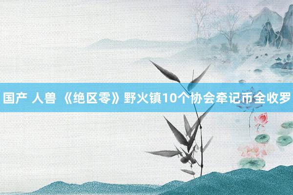 国产 人兽 《绝区零》野火镇10个协会牵记币全收罗