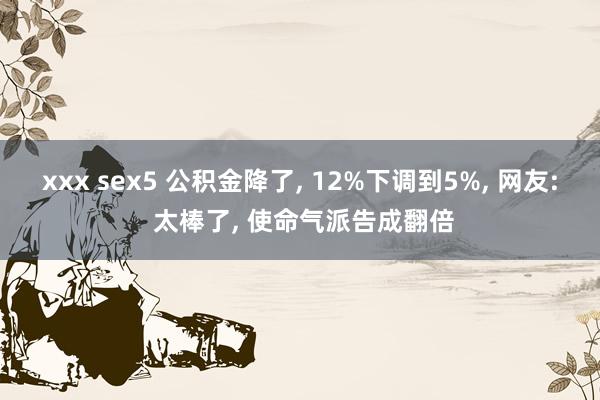 xxx sex5 公积金降了， 12%下调到5%， 网友: 太棒了， 使命气派告成翻倍