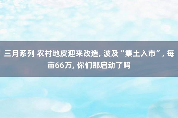 三月系列 农村地皮迎来改造， 波及“集土入市”， 每亩66万， 你们那启动了吗