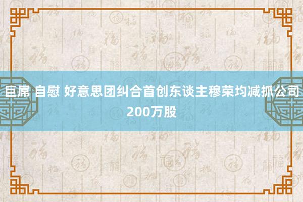 巨屌 自慰 好意思团纠合首创东谈主穆荣均减抓公司200万股